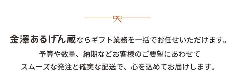 金澤あるげん蔵ならギフト業務を一括でお任せいただけます。<br>予算や数量、納期などお客様のご要望にあわせて<br>スムーズな発注と確実な配送で、心を込めてお届けします。